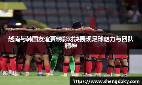 越南与韩国友谊赛精彩对决展现足球魅力与团队精神